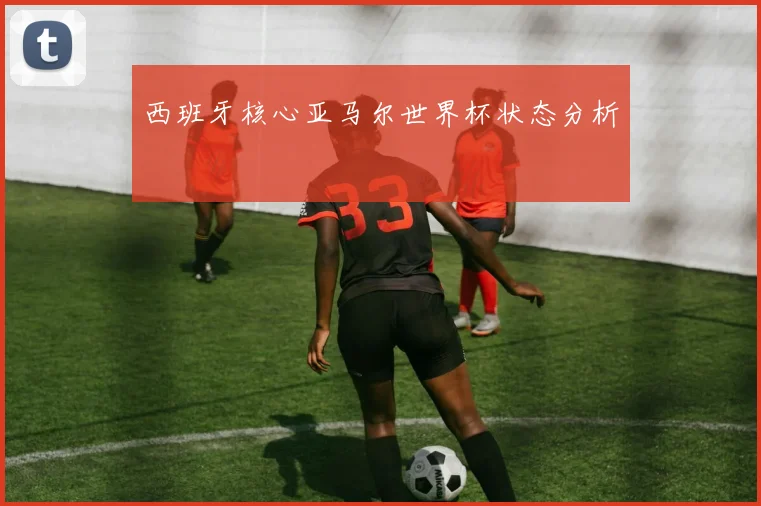 西班牙核心亚马尔世界杯状态分析