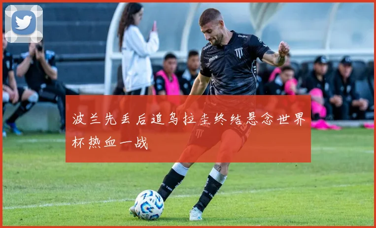 波兰先丢后追乌拉圭终结悬念世界杯热血一战