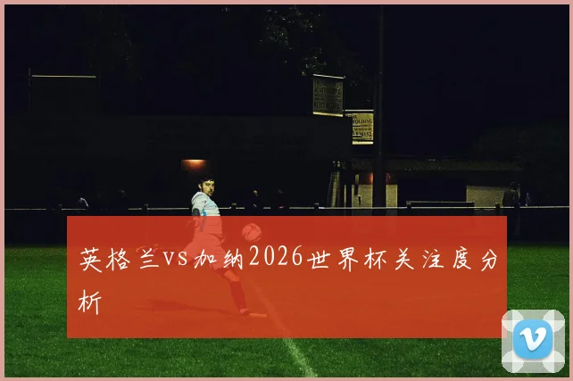 英格兰vs加纳2026世界杯关注度分析