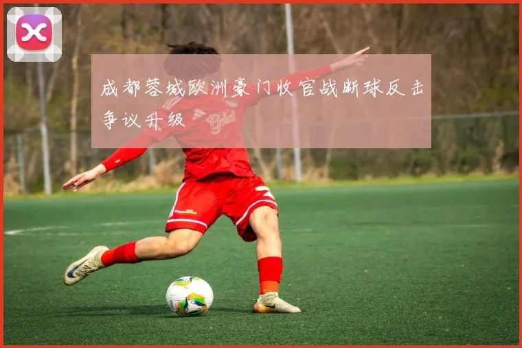 成都蓉城欧洲豪门收官战断球反击争议升级
