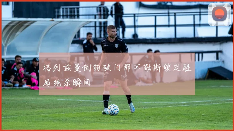 格列兹曼倒钩破门那不勒斯锁定胜局绝杀瞬间