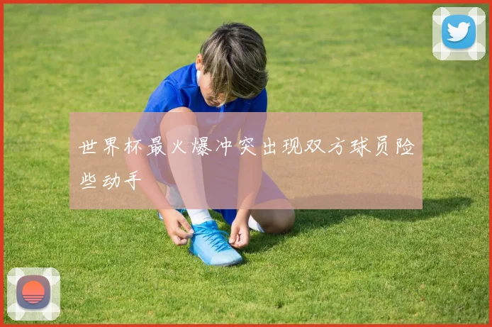 世界杯最火爆冲突出现双方球员险些动手