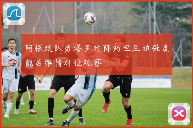 阿根廷队劳塔罗对阵约旦压迫强度能否维持对位观察