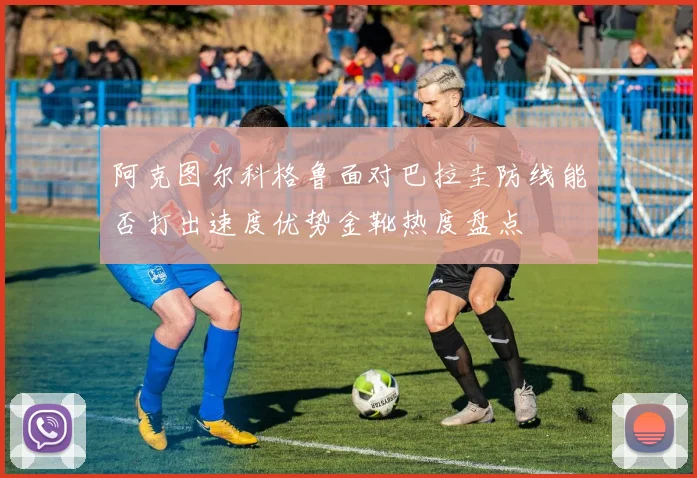 阿克图尔科格鲁面对巴拉圭防线能否打出速度优势金靴热度盘点