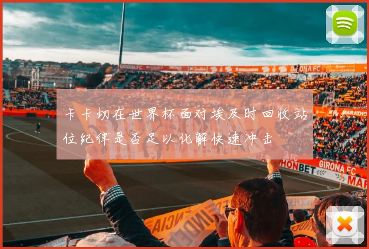卡卡切在世界杯面对埃及时回收站位纪律是否足以化解快速冲击