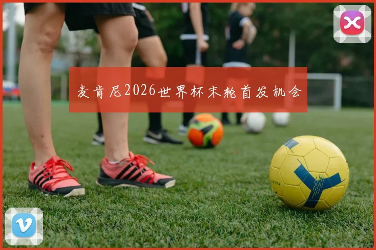 麦肯尼2026世界杯末轮首发机会