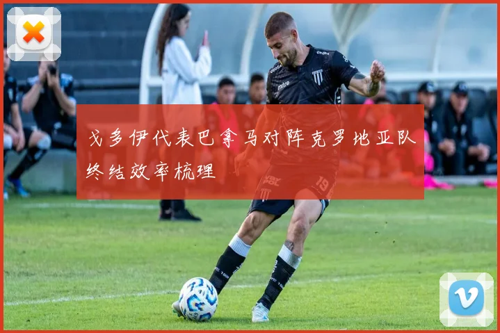 戈多伊代表巴拿马对阵克罗地亚队终结效率梳理