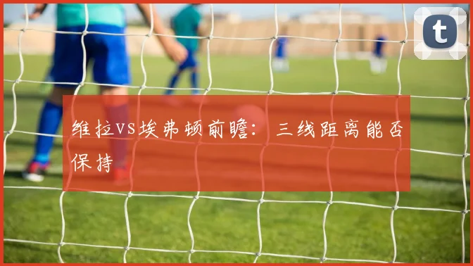 维拉vs埃弗顿前瞻:三线距离能否保持