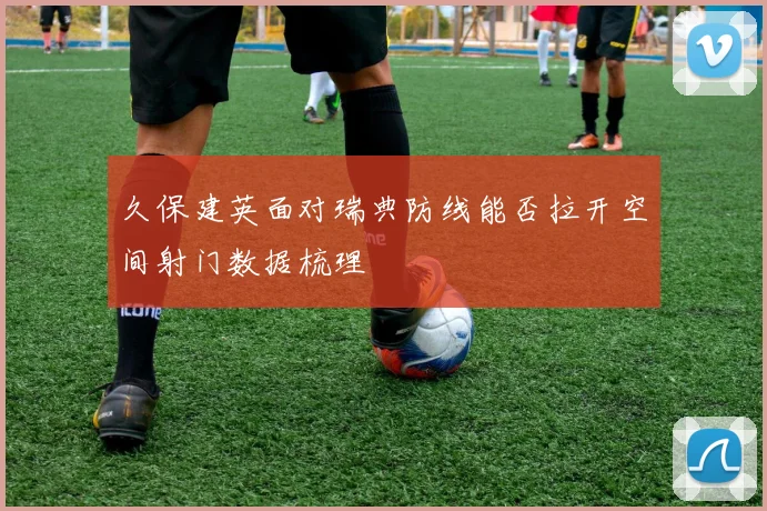 久保建英面对瑞典防线能否拉开空间射门数据梳理