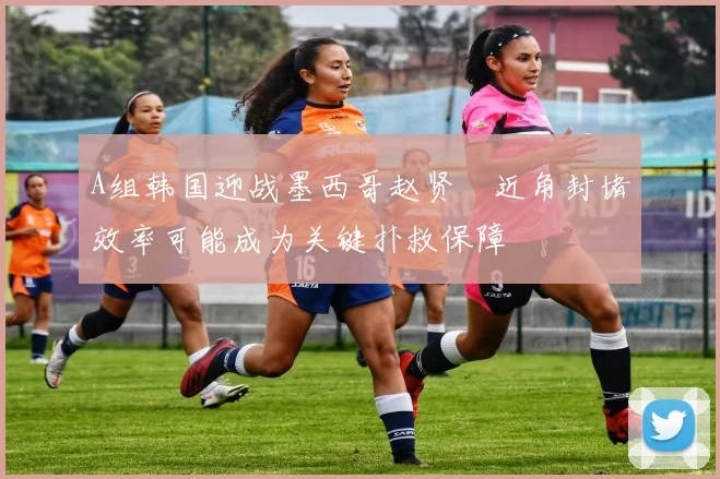 A组韩国迎战墨西哥赵贤祐近角封堵效率可能成为关键扑救保障