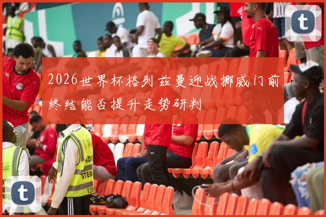 2026世界杯格列兹曼迎战挪威门前终结能否提升走势研判