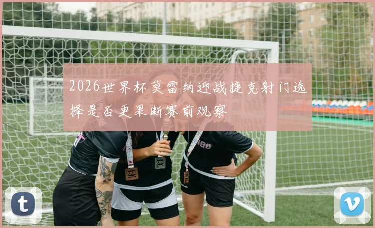 2026世界杯莫雷纳迎战捷克射门选择是否更果断赛前观察