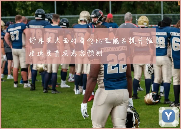 舒库罗夫面对哥伦比亚能否提升推进速度首发悬念预测