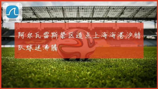 阿尔瓦雷斯禁区造点上海海港沙特队球迷沸腾