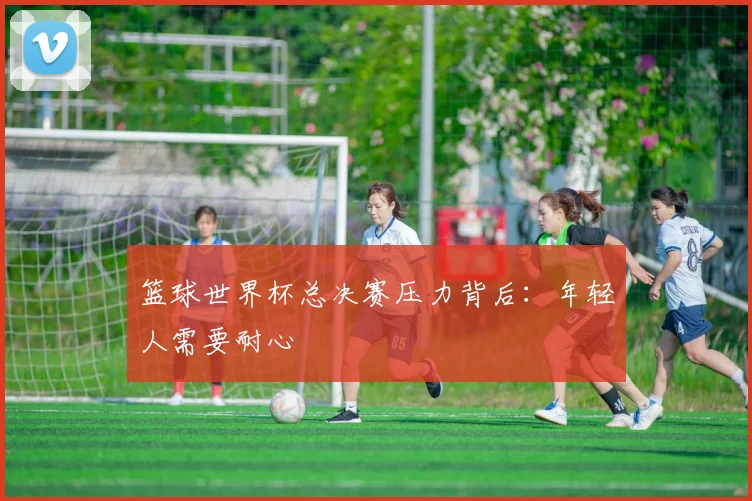 篮球世界杯总决赛压力背后：年轻人需要耐心