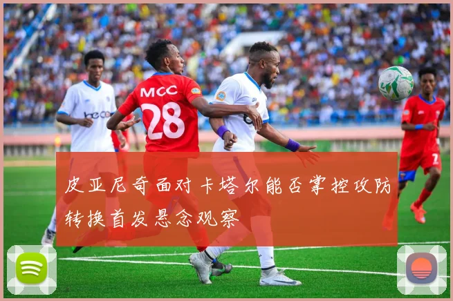皮亚尼奇面对卡塔尔能否掌控攻防转换首发悬念观察