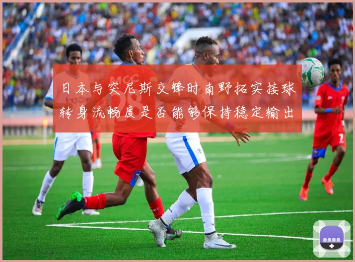 日本与突尼斯交锋时南野拓实接球转身流畅度是否能够保持稳定输出