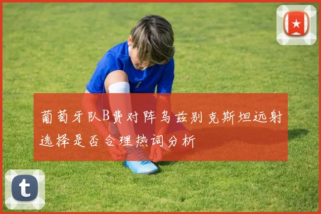 葡萄牙队B费对阵乌兹别克斯坦远射选择是否合理热词分析