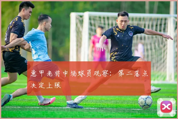 意甲老将中场球员观察:第二落点决定上限