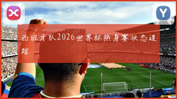 西班牙队2026世界杯热身赛状态追踪