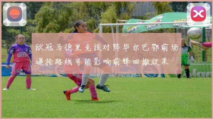 欧冠马德里竞技对阵毕尔巴鄂前场逼抢路线可能影响前锋回撤效果