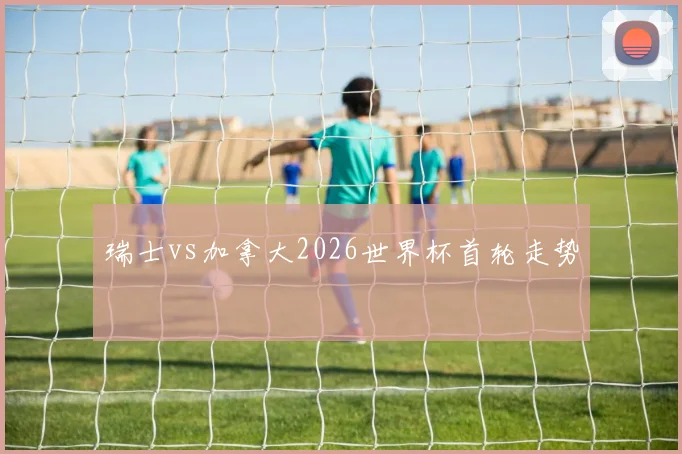 瑞士vs加拿大2026世界杯首轮走势